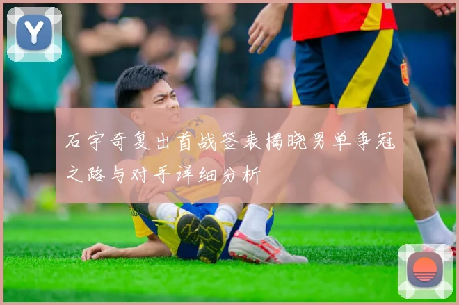石宇奇复出首战签表揭晓男单争冠之路与对手详细分析