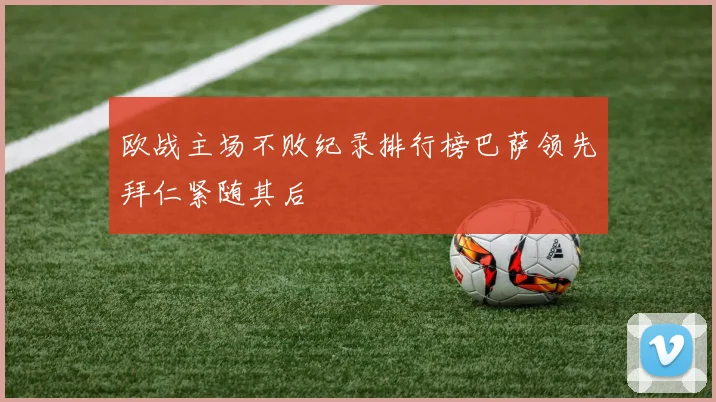 欧战主场不败纪录排行榜巴萨领先拜仁紧随其后
