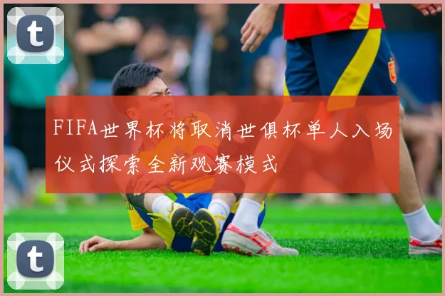 FIFA世界杯将取消世俱杯单人入场仪式探索全新观赛模式
