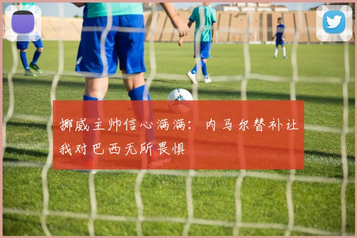 挪威主帅信心满满：内马尔替补让我对巴西无所畏惧