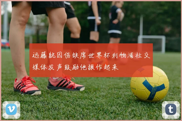 远藤航因伤缺席世界杯利物浦社交媒体发声鼓励他振作起来