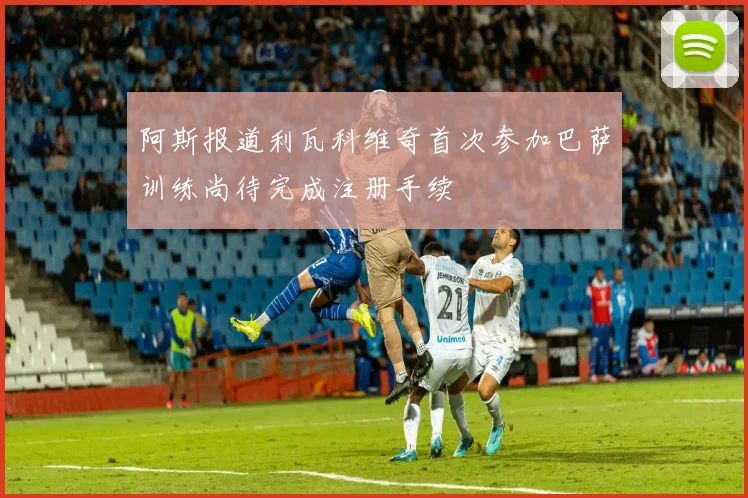 阿斯报道利瓦科维奇首次参加巴萨训练尚待完成注册手续