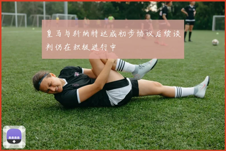皇马与科纳特达成初步协议后续谈判仍在积极进行中
