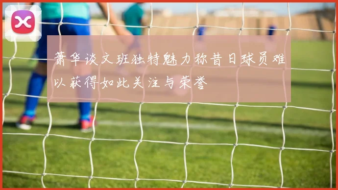 萧华谈文班独特魅力称昔日球员难以获得如此关注与荣誉