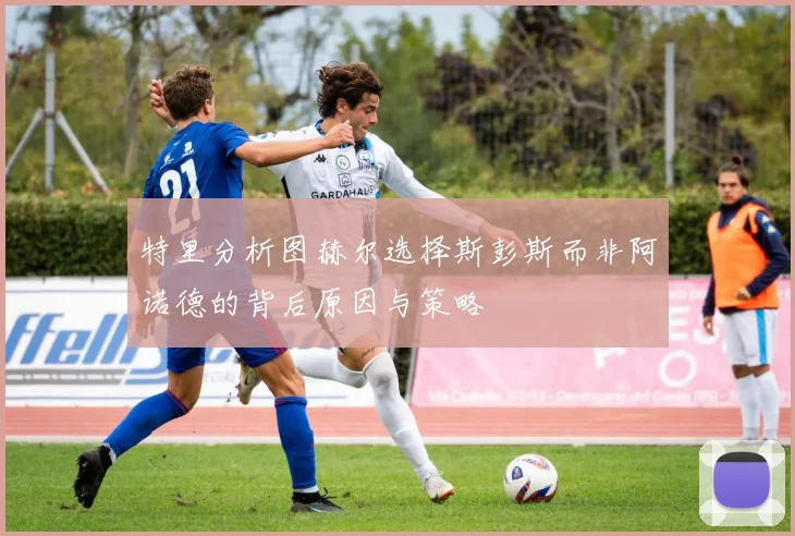 特里分析图赫尔选择斯彭斯而非阿诺德的背后原因与策略