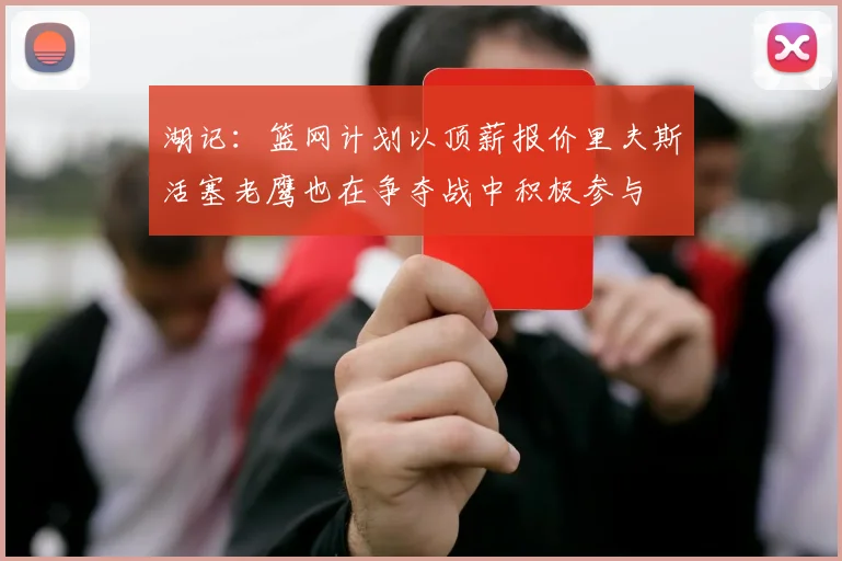 湖记：篮网计划以顶薪报价里夫斯活塞老鹰也在争夺战中积极参与