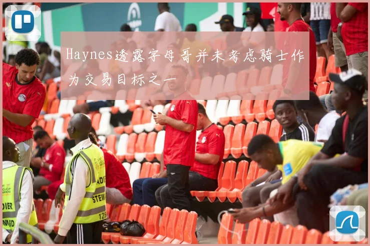 Haynes透露字母哥并未考虑骑士作为交易目标之一