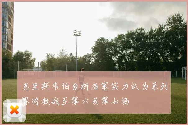 克里斯韦伯分析活塞实力认为系列赛将激战至第六或第七场
