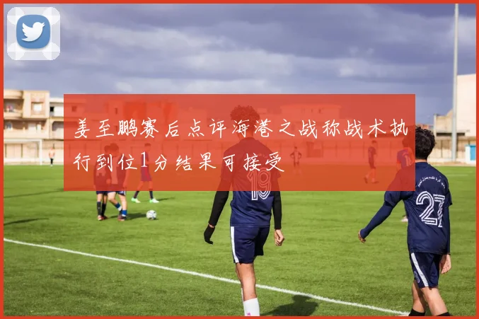 姜至鹏赛后点评海港之战称战术执行到位1分结果可接受