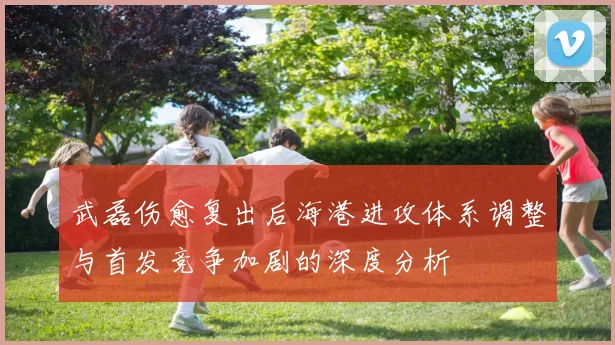 武磊伤愈复出后海港进攻体系调整与首发竞争加剧的深度分析