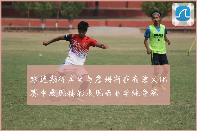 球迷期待库里与詹姆斯在有意义比赛中展现精彩表现而非单纯争冠