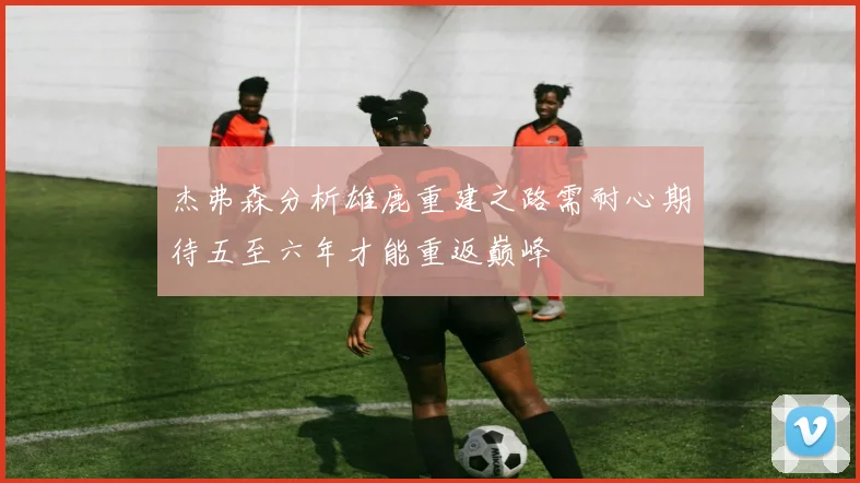 杰弗森分析雄鹿重建之路需耐心期待五至六年才能重返巅峰