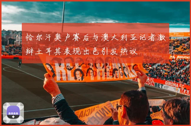 恰尔汗奥卢赛后与澳大利亚记者激辩土耳其表现出色引发热议