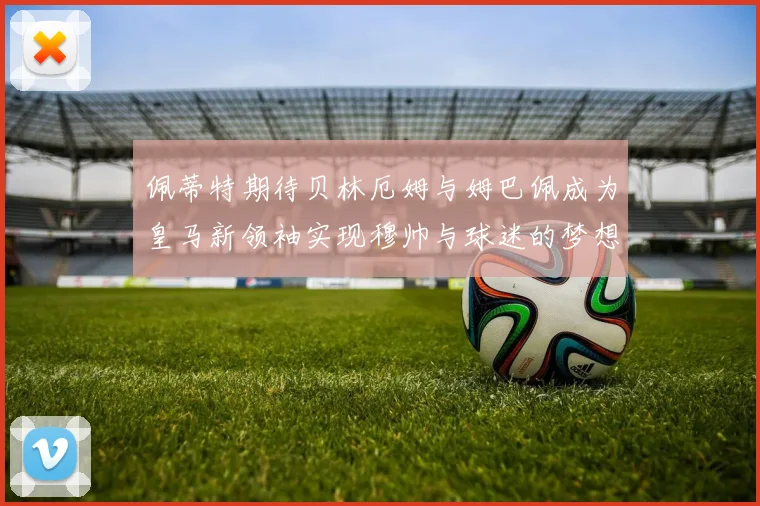 佩蒂特期待贝林厄姆与姆巴佩成为皇马新领袖实现穆帅与球迷的梦想