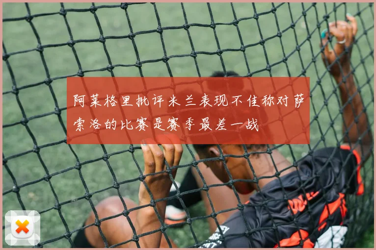 阿莱格里批评米兰表现不佳称对萨索洛的比赛是赛季最差一战