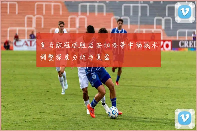 皇马欧冠连胜后安切洛蒂中场战术调整深度分析与复盘