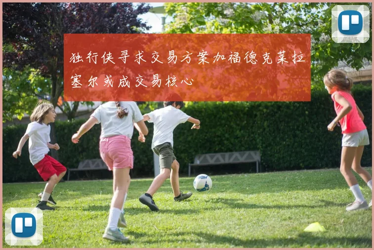 独行侠寻求交易方案加福德克莱拉塞尔或成交易核心