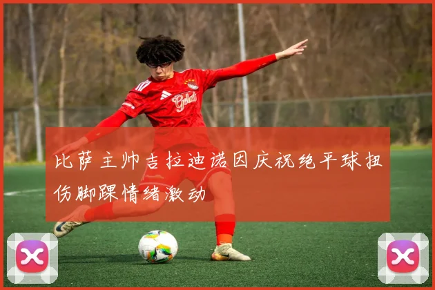 比萨主帅吉拉迪诺因庆祝绝平球扭伤脚踝情绪激动