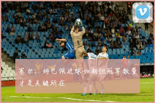塞尔：姆巴佩进球如潮但冠军数量才是关键所在