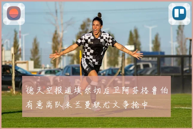 德天空报道埃尔切后卫阿芬格鲁伯有意离队米兰曼联尤文争抢中