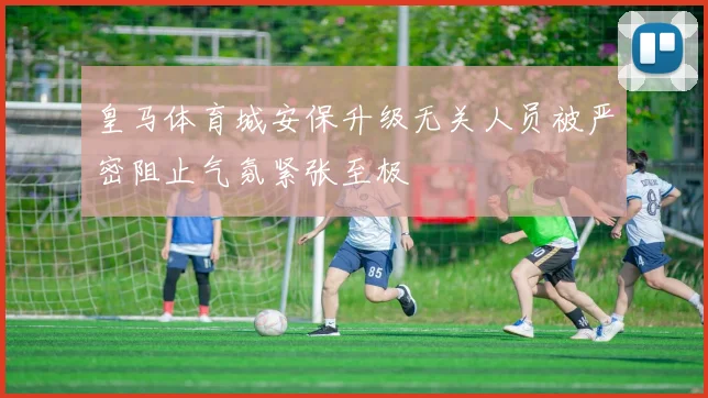 皇马体育城安保升级无关人员被严密阻止气氛紧张至极
