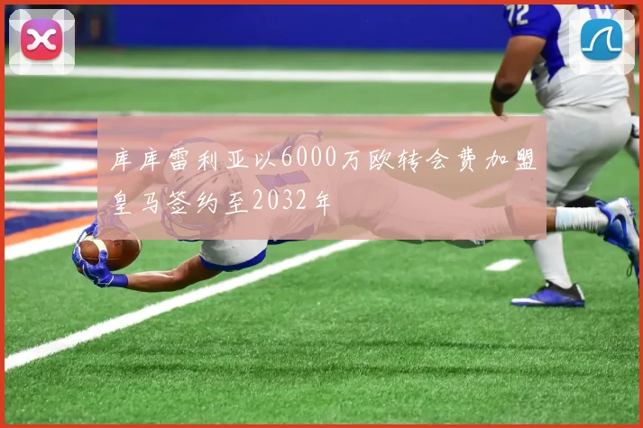 库库雷利亚以6000万欧转会费加盟皇马签约至2032年