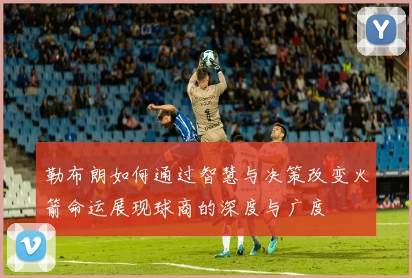 勒布朗如何通过智慧与决策改变火箭命运展现球商的深度与广度